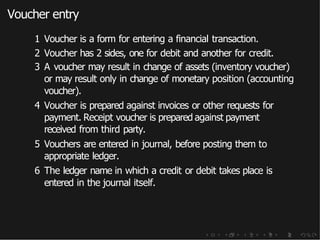Voucher entry
1 Voucher is a form for entering a financial transaction.
2 Voucher has 2 sides, one for debit and another for credit.
3 A voucher may result in change of assets (inventory voucher)
or may result only in change of monetary position (accounting
voucher).
4 Voucher is prepared against invoices or other requests for
payment. Receipt voucher is prepared against payment
received from third party.
5 Vouchers are entered in journal, before posting them to
appropriate ledger.
6 The ledger name in which a credit or debit takes place is
entered in the journal itself.
 