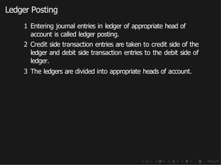 Ledger Posting
1 Entering journal entries in ledger of appropriate head of
account is called ledger posting.
2 Credit side transaction entries are taken to credit side of the
ledger and debit side transaction entries to the debit side of
ledger.
3 The ledgers are divided into appropriate heads of account.
 