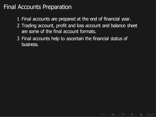 Final Accounts Preparation
1 Final accounts are prepared at the end of financial year.
2 Trading account, profit and loss account and balance sheet
are some of the final account formats.
3 Final accounts help to ascertain the financial status of
business.
 