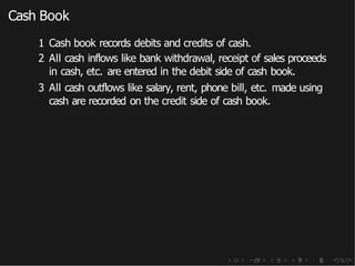 Cash Book
1 Cash book records debits and credits of cash.
2 All cash inflows like bank withdrawal, receipt of sales proceeds
in cash, etc. are entered in the debit side of cash book.
3 All cash outflows like salary, rent, phone bill, etc. made using
cash are recorded on the credit side of cash book.
 