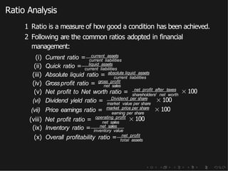 Ratio Analysis
1 Ratio is a measure of how good a condition has been achieved.
2 Following are the common ratios adopted in financial
management:
(i) Current ratio = current assets
current liabilities
(ii) Quick ratio = liquid assets
current liabilities
(iii) Absolute liquid ratio = absolute liquid assets
current liabilities
(iv) Grossprofit ratio = gross profit
net sales
(v) Net profit to Net worth ratio = net profit after taxes
shareholders! net worth
× 100
Dividend per share
market value per share
(vi) Dividend yield ratio =
(vii) Price earnings ratio = market price per share
earning per share
× 100
× 100
(viii) Net profit ratio = operating profit
net sales
× 100
(ix) Inventory ratio = net sales
inventory value
(x) Overall profitability ratio = net profit
total assets
 