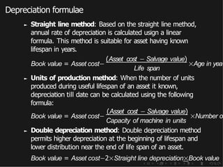 Depreciation formulae
► Straight line method: Based on the straight line method,
annual rate of depreciation is calculated usign a linear
formula. This method is suitable for asset having known
lifespan in years.
Book value = Asset cost−
(Asset cost − Salvage value)
Life span
×Age in yea
► Units of production method: When the number of units
produced during useful lifespan of an asset it known,
depreciation till date can be calculated using the following
formula:
Book value = Asset cost−
(Asset cost − Salvage value)
Capacity of machine in units
×Number o
► Double depreciation method: Double depreciation method
permits higher depreciation at the beginning of lifespan and
lower distribution near the end of life span of an asset.
Book value = Asset cost−2×Straight line depreciation×Book value
 
