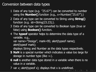 Conversion between data types
1 Data of any type (e.g. ”25.67”) can be converted to number
using the Number() function (e.g., x=Number(”25.67”);)
2 Data of any type can be converted to String using String()
function (e.g. str=String(23.23);).
3 Data of any type can be converted to Boolean type (true or
false) using Boolean() function.
4 The typeof operator helps to determine the data type of a
variable. e.g.,
var name=”Desiga”, mark=95; alert(typeof name);
alert(typeof mark);
displays String and Number as the data types respectively.
5 NaN is a special number which indicates a value too large for
storage in number type (like ∞).
6 null is another data type stored in a variable when there is no
value in a variable.
7 var x; alert(typeof x); displays that x is undefined.
 