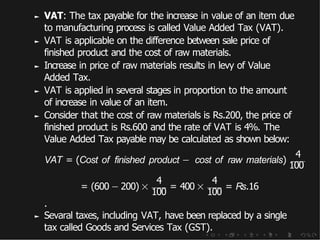 ► VAT: The tax payable for the increase in value of an item due
to manufacturing process is called Value Added Tax (VAT).
► VAT is applicable on the difference between sale price of
finished product and the cost of raw materials.
► Increase in price of raw materials results in levy of Value
Added Tax.
► VAT is applied in several stages in proportion to the amount
of increase in value of an item.
► Consider that the cost of raw materials is Rs.200, the price of
finished product is Rs.600 and the rate of VAT is 4%. The
Value Added Tax payable may be calculated as shown below:
4
4 4
VAT = (Cost of finished product − cost of raw materials)
100
= (600 − 200) ×
100
= 400 ×
100
= Rs.16
.
► Sevaral taxes, including VAT, have been replaced by a single
tax called Goods and Services Tax (GST).
 