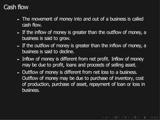 Cash flow
► The movement of money into and out of a business is called
cash flow.
► If the inflow of money is greater than the outflow of money, a
business is said to grow.
► If the outflow of money is greater than the inflow of money, a
business is said to decline.
► Inflow of money is different from net profit. Inflow of money
may be due to profit, loans and proceeds of selling asset.
► Outflow of money is different from net loss to a business.
Outflow of money may be due to purchase of inventory, cost
of production, purchase of asset, repayment of loan or loss in
business.
 