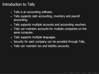 Introduction to Tally
► Tally is an accounting software.
► Tally supports cash accounting, inventory and payroll
accounting.
► Tally supports multiple accounts and accounting vouchers.
► Tally can maintain accounts for multiple companies on the
same computer.
► Tally supports multiple languages.
► Security for each company can be provided through Tally.
► Tally can maintain tax and liability accounts.
 