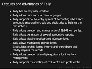 Features and advantages of Tally
► Tally has an easy user interface.
► Tally allows data entry in many languages.
► Tally supports double entry system of accounting where each
amount is enterered in credit and debit sides to balance the
transactions.
► Tally allows creation and maintenance of 99,999 companies.
► Tally allows generation of several accounting reports.
► Tally allows viewing product-wise inventory level.
► Tally allows maintaining reorder levels.
► It calculates profits, losses, income and expenditure and
readily displays the reports.
► Tally allows creation of multiple godowns for inventory
management.
► Tally supports the creation of cost centre and profit centre.
 