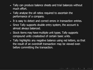 ► Tally can produce balance sheets and trial balances without
much effort.
► Tally analyse the all ratios required to ascertain the
performance of a company.
► It is easy to detect and correct errors in transaction entries.
► Since Tally supports double entry system, the account is
almost always balanced.
► Stock items may have multiple unit types. Tally supports
compound units createdout of certain basic units.
► Tally highlights any negative balance using red letters, so that
the result of an overdraft transaction may be viewed even
before committing the transaction.
 