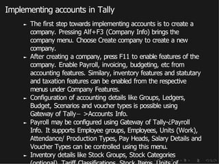 Implementing accounts in Tally
► The first step towards implementing accounts is to create a
company. Pressing Alf+F3 (Company Info) brings the
company menu. Choose Create company to create a new
company.
► After creating a company, press F11 to enable features of the
company. Enable Payroll, invoicing, budgeting, etc from
accounting features. Similary, inventory features and statutary
and taxation features can be enabled from the respective
menus under Company Features.
► Configuration of accounting details like Groups, Ledgers,
Budget, Scenarios and voucher types is possible using
Gateway of Tally− >Accounts Info.
► Payroll may be configured using Gateway of Tally-¿Payroll
Info. It supports Employee groups, Employees, Units (Work),
Attendance/ Production Types, Pay Heads, Salary Details and
Voucher Types can be controlled using this menu.
► Inventory details like Stock Groups, Stock Categories
 