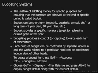 Budgeting Systems
► The system of allotting money for specific purposes and
ensuring that the purposes are achieved at the end of specific
period is called budget.
► Budget can be short term (monthly, quarterly, annual, etc.) or
long term (5 year plan, 10 year plan, etc.).
► Budget provides a specific monetary target for achieving
desired goals of the year.
► Budgeting provides a control (or capping) towards each item
of expenditure.
► Each head of budget can be controlled by separate individual
and the works related to a particular head can be accelerated
independent of other heads.
► To create a budget item, use GoT− >Accounts
Info− >Budgets− >Create.
► Choose GoT− >Display− >Trial Balance and press Alt+B to
display budget details along with the account details.
 