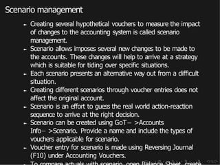 Scenario management
► Creating several hypothetical vouchers to measure the impact
of changes to the accounting system is called scenario
management.
► Scenario allows imposes several new changes to be made to
the accounts. These changes will help to arrive at a strategy
which is suitable for tiding over specific situations.
► Each scenario presents an alternative way out from a difficult
situation.
► Creating different scenarios through voucher entries does not
affect the original account.
► Scenario is an effort to guess the real world action-reaction
sequence to arrive at the right decision.
► Scenario can be created using GoT− >Accounts
Info− >Scenario. Provide a name and include the types of
vouchers applicable for scenario.
► Voucher entry for scenario is made using Reversing Journal
(F10) under Accounting Vouchers.
 