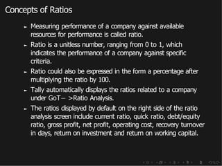 Concepts of Ratios
► Measuring performance of a company against available
resources for performance is called ratio.
► Ratio is a unitless number, ranging from 0 to 1, which
indicates the performance of a company against specific
criteria.
► Ratio could also be expressed in the form a percentage after
multiplying the ratio by 100.
► Tally automatically displays the ratios related to a company
under GoT− >Ratio Analysis.
► The ratios displayed by default on the right side of the ratio
analysis screen include current ratio, quick ratio, debt/equity
ratio, gross profit, net profit, operating cost, recovery turnover
in days, return on investment and return on working capital.
 