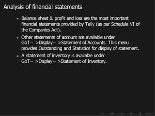 Analysis of financial statements
► Balance sheet & profit and loss are the most important
financial statements provided by Tally (as per Schedule VI of
the Companies Act).
► Other statements of account are available under
GoT− >Display− >Statement of Accounts. This menu
provides Outstanding and Statistics for display of statement.
► A statement of inventory is available under
GoT− >Display− >Statement of Inventory.
 