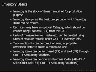 Inventory Basics
► Inventory is the stock of items maintained for production
purpose.
► Inventory Groups are the basic groups under which Inventory
Items can be created.
► Each item may have an optional Category, which should be
enabled using Features (F11) from the GoT.
► Units of measure like No., metre etc. can be created using
Units of Measure avaiable under GoT− >Inventory Info.
► Two simple units can be combined using appropriate
conversion factor to create a compound unit.
► Inventory items can be Purchased (F9) and Sold (F8) through
GoT− >Accounting Vouchers.
► Inventory items can be ordered (Purchase Order (Alt+F4)/
Sales Order (Alt+F4) GoT− >Accounting Vouchers.)
 