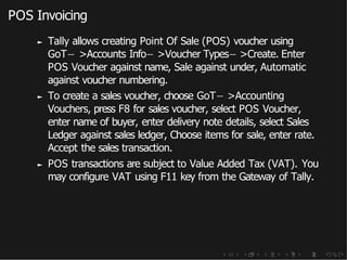 POS Invoicing
► Tally allows creating Point Of Sale (POS) voucher using
GoT− >Accounts Info− >Voucher Types− >Create. Enter
POS Voucher against name, Sale against under, Automatic
against voucher numbering.
► To create a sales voucher, choose GoT− >Accounting
Vouchers, press F8 for sales voucher, select POS Voucher,
enter name of buyer, enter delivery note details, select Sales
Ledger against sales ledger, Choose items for sale, enter rate.
Accept the sales transaction.
► POS transactions are subject to Value Added Tax (VAT). You
may configure VAT using F11 key from the Gateway of Tally.
 