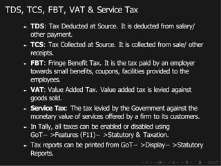 TDS, TCS, FBT, VAT & Service Tax
► TDS: Tax Deducted at Source. It is deducted from salary/
other payment.
► TCS: Tax Collected at Source. It is collected from sale/ other
receipts.
► FBT: Fringe Benefit Tax. It is the tax paid by an employer
towards small benefits, coupons, facilities provided to the
employees.
► VAT: Value Added Tax. Value added tax is levied against
goods sold.
► Service Tax: The tax levied by the Government against the
monetary value of services offered by a firm to its customers.
► In Tally, all taxes can be enabled or disabled using
GoT− >Features (F11)− >Statutory & Taxation.
► Tax reports can be printed from GoT− >Display− >Statutory
Reports.
 
