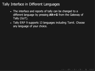 Tally Interface in Different Languages
► The interface and reports of tally can be changed to a
different language by pressing Alt+G from the Gateway of
Tally (GoT).
► Tally ERP 9 supports 13 languages including Tamil. Choose
any language of your choice.
 