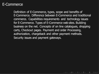 E-Commerce
Definition of E-Commerce, types, scope and benefits of
E-Commerce. Difference between E-Commerce and traditional
commerce. Capabilities requirements and technology issues
for E-Commerce. Types of E-Commerce web sites. Building
business on the net. Concepts of on line catalogues, shopping
carts, Checkout pages. Payment and order Processing,
authorization, chargeback and other payment methods.
Security issues and payment gateways.
 