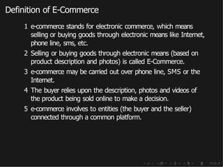 Definition of E-Commerce
1 e-commerce stands for electronic commerce, which means
selling or buying goods through electronic means like Internet,
phone line, sms, etc.
2 Selling or buying goods through electronic means (based on
product description and photos) is called E-Commerce.
3 e-commerce may be carried out over phone line, SMS or the
Internet.
4 The buyer relies upon the description, photos and videos of
the product being sold online to make a decision.
5 e-commerce involves to entities (the buyer and the seller)
connected through a common platform.
 