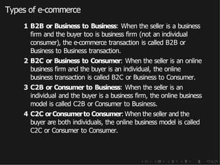Types of e-commerce
1 B2B or Business to Business: When the seller is a business
firm and the buyer too is business firm (not an individual
consumer), the e-commerce transaction is called B2B or
Business to Business transaction.
2 B2C or Business to Consumer: When the seller is an online
business firm and the buyer is an individual, the online
business transaction is called B2C or Business to Consumer.
3 C2B or Consumer to Business: When the seller is an
individual and the buyer is a business firm, the online business
model is called C2B or Consumer to Business.
4 C2C orConsumerto Consumer: When the seller and the
buyer are both individuals, the online business model is called
C2C or Consumer to Consumer.
 