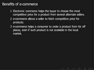 Benefits of e-commerce
1 Electronic commerce helps the buyer to choose the most
competitive price for a product from several alternate sellers.
2 e-commerce allows a seller to fetch competitive price for
products.
3 e-commerce helps a consumer to order a product from far off
places, even if such product is not available in the local
market.
 