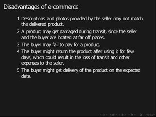 Disadvantages of e-commerce
1 Descriptions and photos provided by the seller may not match
the delivered product.
2 A product may get damaged during transit, since the seller
and the buyer are located at far off places.
3 The buyer may fail to pay for a product.
4 The buyer might return the product after using it for few
days, which could result in the loss of transit and other
expenses to the seller.
5 The buyer might get delivery of the product on the expected
date.
 