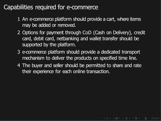 Capabilities required for e-commerce
1 An e-commerce platform should provide a cart, where items
may be added or removed.
2 Options for payment through CoD (Cash on Delivery), credit
card, debit card, netbanking and wallet transfer should be
supported by the platform.
3 e-commerce platform should provide a dedicated transport
mechanism to deliver the products on specified time line.
4 The buyer and seller should be permitted to share and rate
their experience for each online transaction.
 