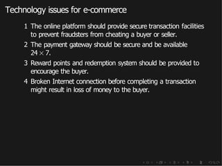 Technology issues for e-commerce
1 The online platform should provide secure transaction facilities
to prevent fraudsters from cheating a buyer or seller.
2 The payment gateway should be secure and be available
24 × 7.
3 Reward points and redemption system should be provided to
encourage the buyer.
4 Broken Internet connection before completing a transaction
might result in loss of money to the buyer.
 