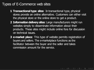 Types of E-Commerce web sites
1 Transactional type sites: In transactional type, physical
stores provide an online alternative. Customers can either visit
the physical store or the online store to get a product.
2 Informationdelivery sites: Large manufacturers might run
websites simply to disseminate information about their
products. These sites might include online fora for discussion
on technical issues.
3 e-market place: This type of website permits registration of
buyers and sellers. The e-marketplace functions as the
facilitator between the buyer and the seller and takes
commission amount for the service.
 