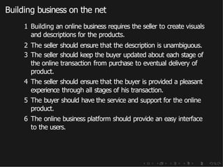 Building business on the net
1 Building an online business requires the seller to create visuals
and descriptions for the products.
2 The seller should ensure that the description is unambiguous.
3 The seller should keep the buyer updated about each stage of
the online transaction from purchase to eventual delivery of
product.
4 The seller should ensure that the buyer is provided a pleasant
experience through all stages of his transaction.
5 The buyer should have the service and support for the online
product.
6 The online business platform should provide an easy interface
to the users.
 