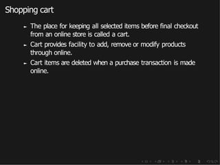 Shopping cart
► The place for keeping all selected items before final checkout
from an online store is called a cart.
► Cart provides facility to add, remove or modify products
through online.
► Cart items are deleted when a purchase transaction is made
online.
 