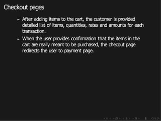 Checkout pages
► After adding items to the cart, the customer is provided
detailed list of items, quantities, rates and amounts for each
transaction.
► When the user provides confirmation that the items in the
cart are really meant to be purchased, the checout page
redirects the user to payment page.
 