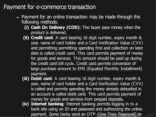Payment for e-commerce transaction
► Payment for an online transaction may be made through the
following methods:
(i) Cash On Delivery (COD): The buyer pays money when the
product is delivered.
(ii) Credit card: A card bearing 16 digit number, expiry month &
year, name of card holder and a Card Verification Value (CVV)
and permitting permitting spending first and collection on later
date is called credit card. This card permits payment of money
for goods and services. This amount should be paid up during
the credit card bill cycle. Credit card permits conversion of
large purchase amount to EMI (Equated Monthly Installment)
payment.
(iii) Debit card: A card bearing 16 digit number, expiry month &
year, name of card holder and a Card Verification Value (CVV)
is called and permits spending the money already debosited in
an account is called debit card. This card permits payment of
money for goods and services from prepaid deposits.
(iv) Internet banking: Internet banking permits logging in to a
bank site using an ID and password and authorizing the online
payment. Some banks send an OTP (One Time Password) to
 