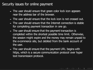 Security issues for online payment
► The user should ensure that green color lock icon appears
near the address bar of the browser.
► The user should ensure that the lock icon is not crossed out.
► The user should ensure that the Internet connection is stable
for completing payment transaction in one go.
► The user should ensure that the payment transaction is
completed within the shortest possible time limit. Otherwise,
the session might expire and the money may remain unpaid to
the e-commerce site, but debited from the bank account of
the user.
► The user should ensure that the payment URL begins with
https, which is a secure communication protocol over hyper
text transmission protocol.
 