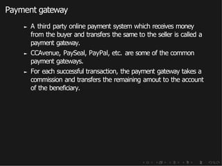 Payment gateway
► A third party online payment system which receives money
from the buyer and transfers the same to the seller is called a
payment gateway.
► CCAvenue, PaySeal, PayPal, etc. are some of the common
payment gateways.
► For each successful transaction, the payment gateway takes a
commission and transfers the remaining amout to the account
of the beneficiary.
 