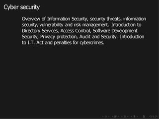 Cyber security
Overview of Information Security, security threats, information
security, vulnerability and risk management. Introduction to
Directory Services, Access Control, Software Development
Security, Privacy protection, Audit and Security. Introduction
to I.T. Act and penalties for cybercrimes.
 