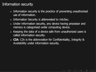Information security
► Information security is the practice of preventing unauthorized
use of information.
► Information Security is abbreviated to InfoSec.
► Under information security, any device having processor and
memory is categorised under computing device.
► Keeping the data of a device safe from unauthorized users is
called information security.
► CIA: CIA is the abbreviation for Confidentiality, Integrity &
Availability under information security.
 