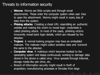 Threats to information security
► Worms: Worms are little scripts sent through email
attachments. These enter the computer system when user tries
to open the attachment. Worms might result in scare, loss of
data from the system.
► Phising attacks: Creating a cheat URL resembling an authentic
website and making the victim to reveal login credentials is
called phishing attack. In most of the cases, phishing victims
innocently reveal bank login details, which are misused by the
attacker.
► Trojans: A normal looking program may have an embedded
malware. The malware might collect sensitive data and transmit
the same to the attacker.
► Computer virus: A malicious which becomes hooked to the
opearating system and keeps continuously working to damage data
stored in the device is called virus. Virus spreads through Internet,
storage media like pen drive, etc.
► Breach of information security might result in theft of
proprietory manufacturing processes or fomulae from large
 