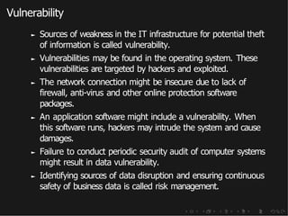 Vulnerability
► Sources of weakness in the IT infrastructure for potential theft
of information is called vulnerability.
► Vulnerabilities may be found in the operating system. These
vulnerabilities are targeted by hackers and exploited.
► The network connection might be insecure due to lack of
firewall, anti-virus and other online protection software
packages.
► An application software might include a vulnerability. When
this software runs, hackers may intrude the system and cause
damages.
► Failure to conduct periodic security audit of computer systems
might result in data vulnerability.
► Identifying sources of data disruption and ensuring continuous
safety of business data is called risk management.
 