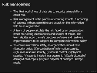 Risk management
► The likelihood of loss of data due to security vulnerability is
called risk.
► Risk management is the process of ensuring smooth functioning
of business without permitting any attack on the information
held by an organization.
► A team of people calculate the risk faced by an organization
based on existing vulnerabilities and sources of threat. The
team decides upon the safe practices, software and hardware
implementations to be adopted for complete information safety.
► To ensure information safety, an organization should have
(i)security policy, (ii)organization of information security,
(iii)human resource security, (iv)access control, (v)physical
security, (vi)security incident management, (vii)safe disposal of
damaged hard copies, (viii)safe disposal of damaged storage
media.
 