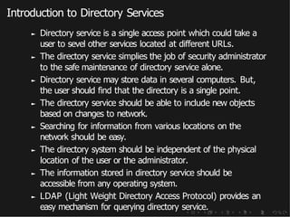 Introduction to Directory Services
► Directory service is a single access point which could take a
user to sevel other services located at different URLs.
► The directory service simplies the job of security administrator
to the safe maintenance of directory service alone.
► Directory service may store data in several computers. But,
the user should find that the directory is a single point.
► The directory service should be able to include new objects
based on changes to network.
► Searching for information from various locations on the
network should be easy.
► The directory system should be independent of the physical
location of the user or the administrator.
► The information stored in directory service should be
accessible from any operating system.
► LDAP (Light Weight Directory Access Protocol) provides an
easy mechanism for querying directory service.
 