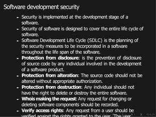 Software development security
► Security is implemented at the development stage of a
software.
► Security of software is designed to cover the entire life cycle of
software.
► Software Development Life Cycle (SDLC) is the planning of
the security measures to be incorporated in a software
throughout the life span of the software.
► Protection from disclosure: is the prevention of disclosure
of source code by any individual involved in the development
of a software product.
► Protection from alteration: The source code should not be
altered without appropriate authorization.
► Protection from destruction: Any individual should not
have the right to delete or destroy the entire software.
► Whoismakingthe request: Any request for changing or
deleting software components should be recorded.
► Verify access rights: Any request from a user should be
 