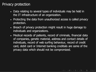 Privacy protection
► Data relating to several types of individuals may be held in
the IT infrastructure of an organization.
► Protecting the data from unauthorized access is called privacy
protection.
► Breach of privacy protection might result in huge damage to
individuals and organizations.
► Medical records of patients, record of criminals, financial data
of companies, genetic material, address and contact details of
individuals, record of web surfing behaviour, record of credit
card, debit card or Internet banking creditials are some of the
privacy data which should not be compromized.
 