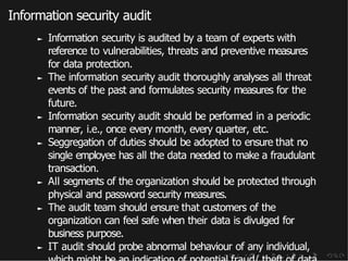 Information security audit
► Information security is audited by a team of experts with
reference to vulnerabilities, threats and preventive measures
for data protection.
► The information security audit thoroughly analyses all threat
events of the past and formulates security measures for the
future.
► Information security audit should be performed in a periodic
manner, i.e., once every month, every quarter, etc.
► Seggregation of duties should be adopted to ensure that no
single employee has all the data needed to make a fraudulant
transaction.
► All segments of the organization should be protected through
physical and password security measures.
► The audit team should ensure that customers of the
organization can feel safe when their data is divulged for
business purpose.
► IT audit should probe abnormal behaviour of any individual,
 