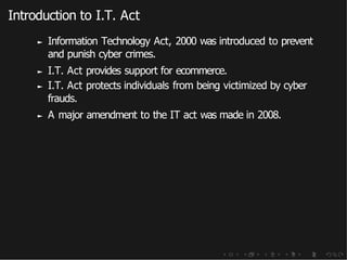 Introduction to I.T. Act
► Information Technology Act, 2000 was introduced to prevent
and punish cyber crimes.
► I.T. Act provides support for ecommerce.
► I.T. Act protects individuals from being victimized by cyber
frauds.
► A major amendment to the IT act was made in 2008.
 