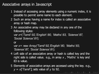 Associative arrays in Javascript
1 Instead of accessing array elements using a numeric index, it is
possible to permit some name to each element.
2 Such an array having a name for index is called an associative
array or hash map.
3 An associative array may be declared in any one of the
following styles:
var x={’Tamil’:92,’English’:80, ’Maths’:83, ’Science’:87,
’Social Science’:81};
or
var x= new Array(’Tamil’:92,’English’:80, ’Maths’:83,
’Science’:87, ’Social Science’:81);
4 Left side of an associative array or hash is called key and the
right side is called value. e.g., in array x , ’Maths’ is key and
83 is value.
5 Elements of associative arrays are accessed using the key. e.g.,
y = x[ITamilI]; sets value of y to 92.
 