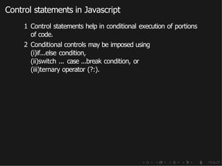 Control statements in Javascript
1 Control statements help in conditional execution of portions
of code.
2 Conditional controls may be imposed using
(i)if...else condition,
(ii)switch ... case ...break condition, or
(iii)ternary operator (?:).
 
