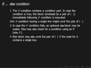 If ... else condition
1 The if condition contains a condition part. In case the
condition is true, the block (enclosed by a pair of { })
immediately following if condition is executed.
2An if condition having a single line might omit the pair of { }.
3 In case the if condition fails, an optional elseblock may be
coded. Else may also check for a condition using an if
(else if ).
4 Else block may also omit the pair of { } if the code for it
contains a single line.
 