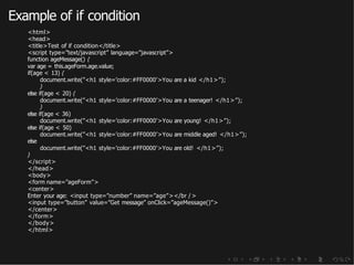 Example of if condition
<html>
<head>
<title>Test of if condition</title>
<script type=”text/javascript” language=”javascript”>
function ageMessage() {
var age = this.ageForm.age.value;
if(age < 13) {
document.write(”<h1 style=’color:#FF0000’>You are a kid </h1>”);
}
else if(age < 20) {
document.write(”<h1 style=’color:#FF0000’>You are a teenager! </h1>”);
}
else if(age < 36)
document.write(”<h1 style=’color:#FF0000’>You are young! </h1>”);
else if(age < 50)
document.write(”<h1 style=’color:#FF0000’>You are middle aged! </h1>”);
else
document.write(”<h1 style=’color:#FF0000’>You are old! </h1>”);
}
</script>
</head>
<body>
<form name=”ageForm”>
<center>
Enter your age: <input type=”number” name=”age”></br />
<input type=”button” value=”Get message” onClick=”ageMessage()”>
</center>
</form>
</body>
</html>
 