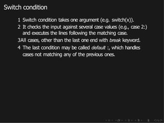 Switch condition
1 Switch condition takes one argument (e.g. switch(x)).
2 It checks the input against several case values (e.g., case 2:)
and executes the lines following the matching case.
3All cases, other than the last one end with break keyword.
4 The last condition may be called default :, which handles
cases not matching any of the previous ones.
 